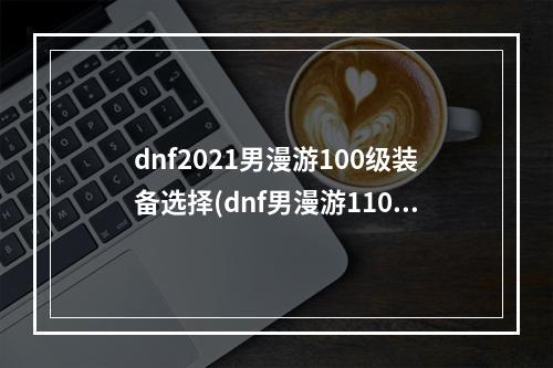 dnf2021男漫游100级装备选择(dnf男漫游110级装备最强搭配攻略2022 110版本毕业装备推荐)