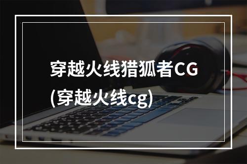 穿越火线猎狐者CG(穿越火线cg)