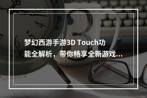 梦幻西游手游3D Touch功能全解析，带你畅享全新游戏体验！(2梦幻西游手游3D Touch酷炫技能，助你征战西游世界！)(梦幻西游手游3D Touch酷炫技