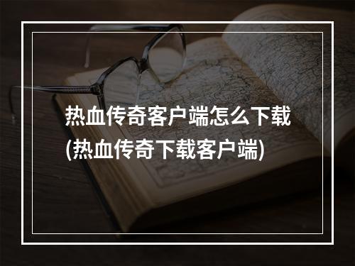 热血传奇客户端怎么下载(热血传奇下载客户端)