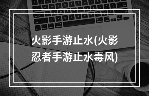 火影手游止水(火影忍者手游止水毒风)