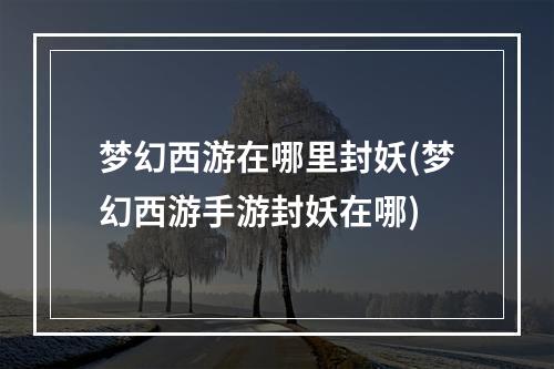 梦幻西游在哪里封妖(梦幻西游手游封妖在哪)