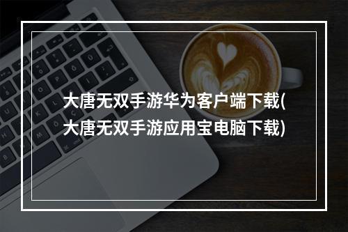 大唐无双手游华为客户端下载(大唐无双手游应用宝电脑下载)