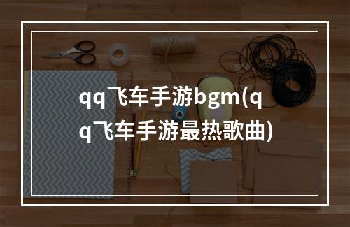 qq飞车手游bgm(qq飞车手游最热歌曲)