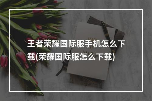 王者荣耀国际服手机怎么下载(荣耀国际服怎么下载)