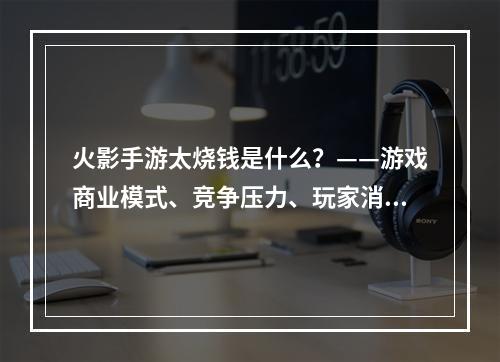 火影手游太烧钱是什么？——游戏商业模式、竞争压力、玩家消费心理