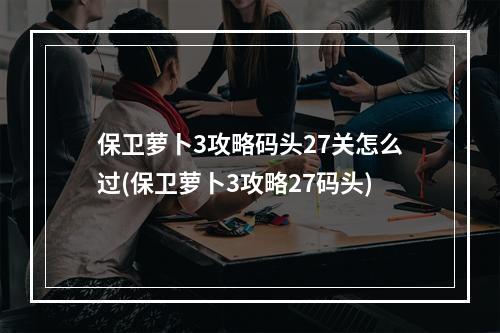 保卫萝卜3攻略码头27关怎么过(保卫萝卜3攻略27码头)