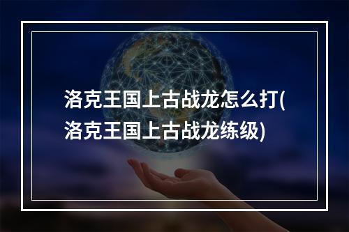 洛克王国上古战龙怎么打(洛克王国上古战龙练级)