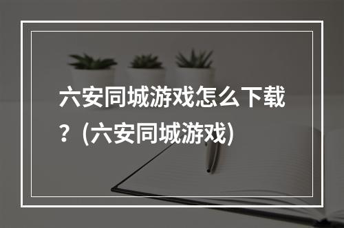 六安同城游戏怎么下载？(六安同城游戏)