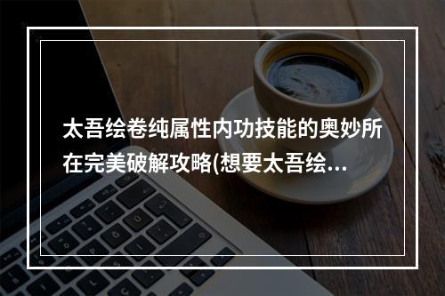 太吾绘卷纯属性内功技能的奥妙所在完美破解攻略(想要太吾绘卷拥有纯属性内功？这些技巧必须掌握！)