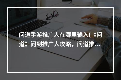 问道手游推广人在哪里输入(《问道》问到推广人攻略，问道推广人怎么填变身推广员)