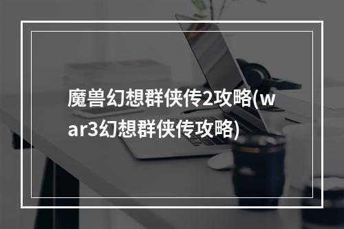 魔兽幻想群侠传2攻略(war3幻想群侠传攻略)