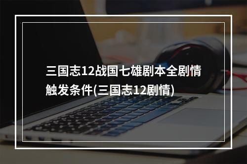 三国志12战国七雄剧本全剧情触发条件(三国志12剧情)