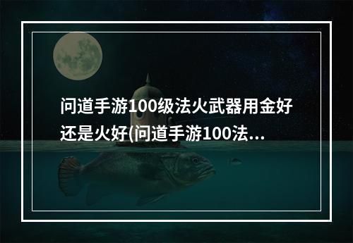 问道手游100级法火武器用金好还是火好(问道手游100法火和力火)