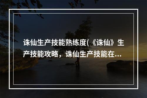 诛仙生产技能熟练度(《诛仙》生产技能攻略，诛仙生产技能在那 生产技能怎么)