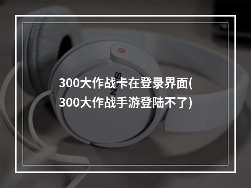 300大作战卡在登录界面(300大作战手游登陆不了)