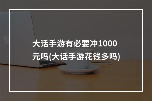 大话手游有必要冲1000元吗(大话手游花钱多吗)