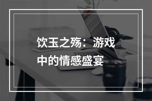 饮玉之殇：游戏中的情感盛宴