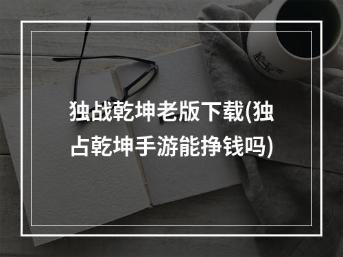 独战乾坤老版下载(独占乾坤手游能挣钱吗)