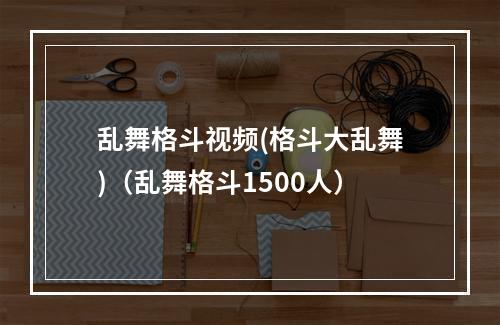 乱舞格斗视频(格斗大乱舞)（乱舞格斗1500人）