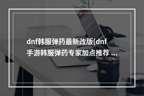 dnf韩服弹药最新改版(dnf手游韩服弹药专家加点推荐 DNF手游 )