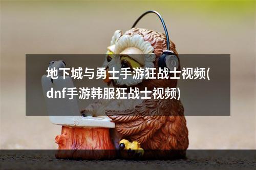 地下城与勇士手游狂战士视频(dnf手游韩服狂战士视频)