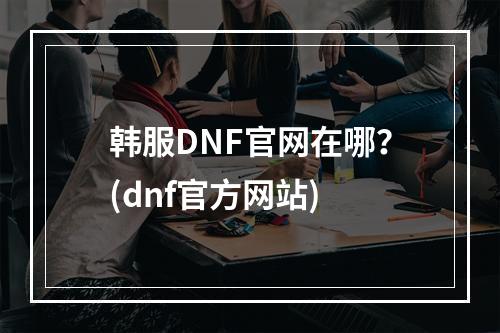 韩服DNF官网在哪？(dnf官方网站)