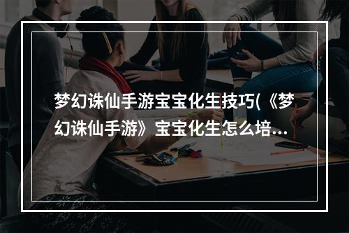 梦幻诛仙手游宝宝化生技巧(《梦幻诛仙手游》宝宝化生怎么培养 宝宝化生培养教学攻略)