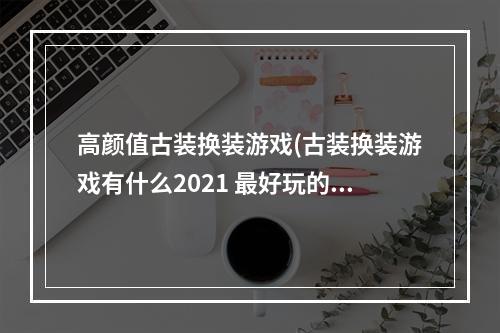 高颜值古装换装游戏(古装换装游戏有什么2021 最好玩的古装换装游戏推荐)