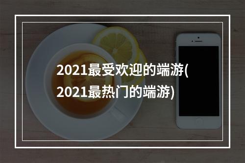 2021最受欢迎的端游(2021最热门的端游)