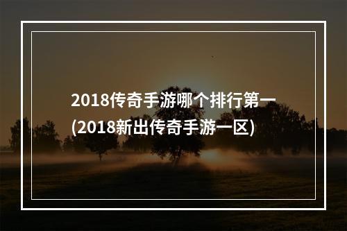 2018传奇手游哪个排行第一(2018新出传奇手游一区)