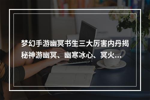 梦幻手游幽冥书生三大厉害内丹揭秘神游幽冥、幽寒冰心、冥火蚀魂(惊艳内丹进化不停！梦幻手游幽冥书生独有的高级内丹大揭秘！)