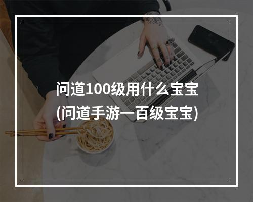 问道100级用什么宝宝(问道手游一百级宝宝)