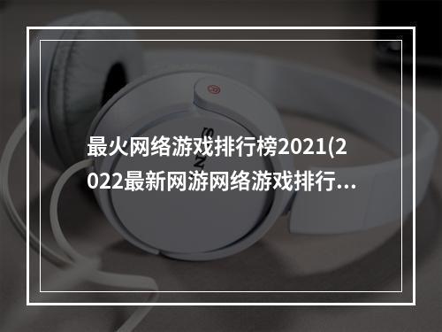 最火网络游戏排行榜2021(2022最新网游网络游戏排行 最新好玩的网游排行榜 )