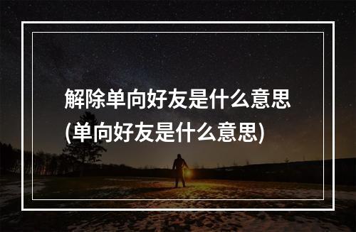 解除单向好友是什么意思(单向好友是什么意思)