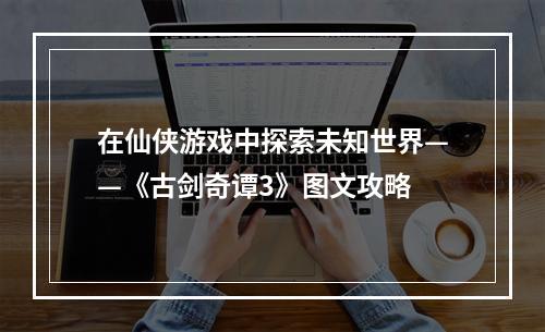 在仙侠游戏中探索未知世界——《古剑奇谭3》图文攻略