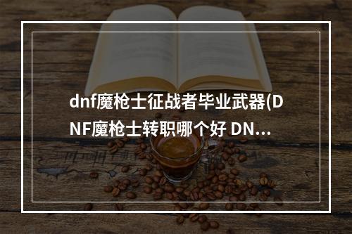 dnf魔枪士征战者毕业武器(DNF魔枪士转职哪个好 DNF征战者和决战者职业分析详解  )