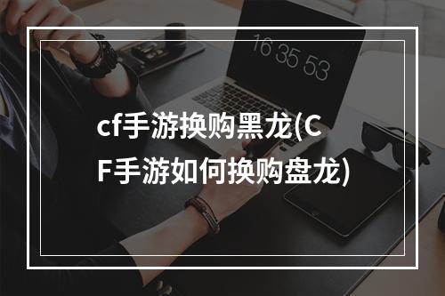 cf手游换购黑龙(CF手游如何换购盘龙)