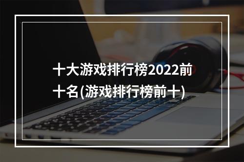 十大游戏排行榜2022前十名(游戏排行榜前十)