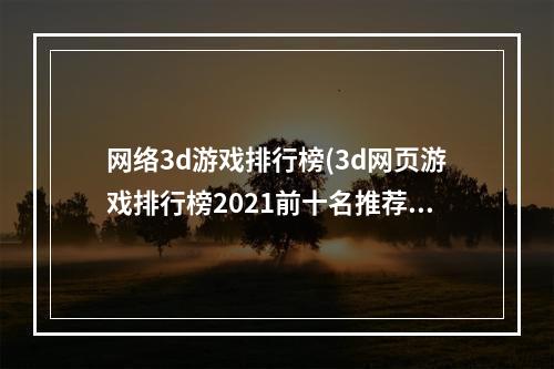 网络3d游戏排行榜(3d网页游戏排行榜2021前十名推荐 好玩的3d网页游戏合集)