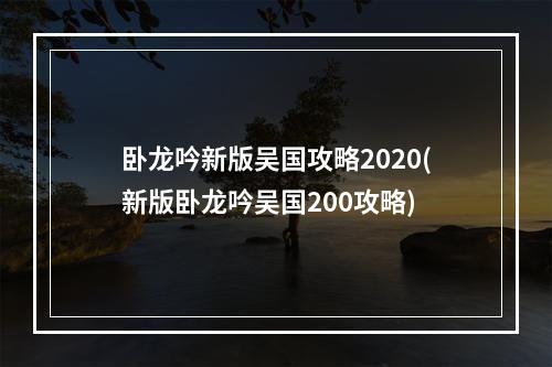 卧龙吟新版吴国攻略2020(新版卧龙吟吴国200攻略)