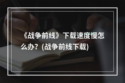 《战争前线》下载速度慢怎么办？(战争前线下载)