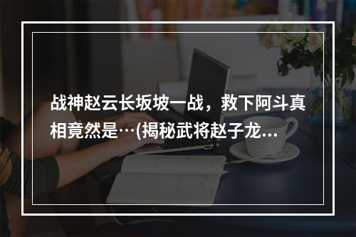 战神赵云长坂坡一战，救下阿斗真相竟然是…(揭秘武将赵子龙常为智将，长坂坡救阿斗背后的故事！)