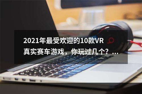 2021年最受欢迎的10款VR真实赛车游戏，你玩过几个？VR真实赛车游戏推荐(探寻2021年VR真实赛车游戏超越现实的极速旅程VR赛车游戏推荐)