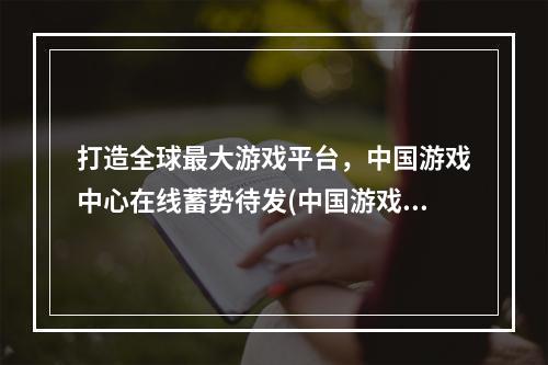 打造全球最大游戏平台，中国游戏中心在线蓄势待发(中国游戏中心在线为全球游戏市场带来的可能性)(揭秘中国游戏中心在线打造智能化游戏未来 (中国游戏中心在线智能游戏