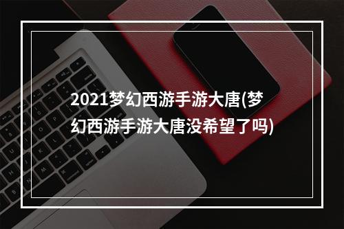 2021梦幻西游手游大唐(梦幻西游手游大唐没希望了吗)