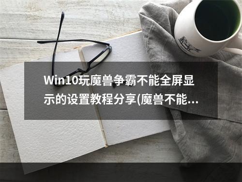 Win10玩魔兽争霸不能全屏显示的设置教程分享(魔兽不能全屏)