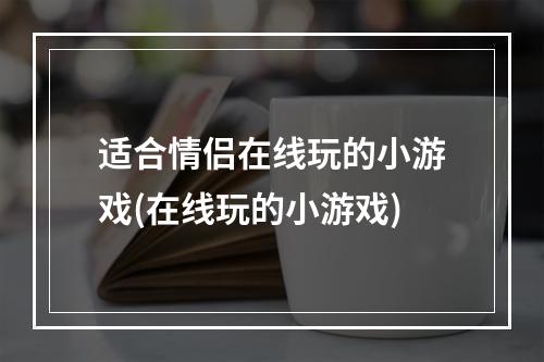 适合情侣在线玩的小游戏(在线玩的小游戏)