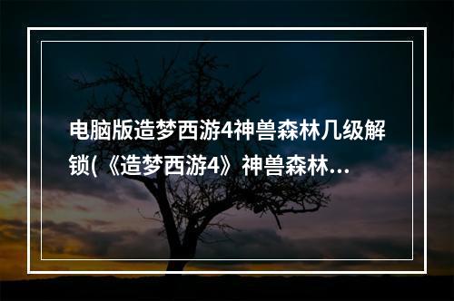 电脑版造梦西游4神兽森林几级解锁(《造梦西游4》神兽森林在哪攻略，隐神兽森林 要几级)