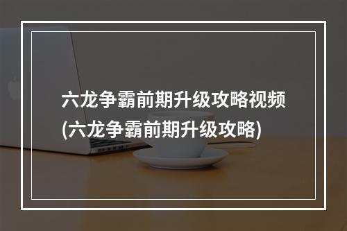 六龙争霸前期升级攻略视频(六龙争霸前期升级攻略)